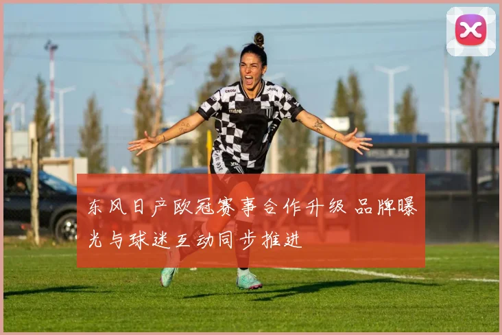 东风日产欧冠赛事合作升级 品牌曝光与球迷互动同步推进