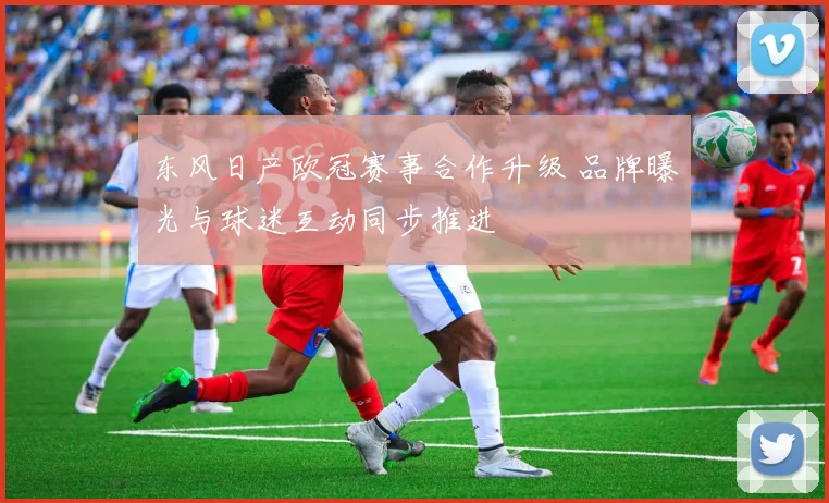 东风日产欧冠赛事合作升级 品牌曝光与球迷互动同步推进